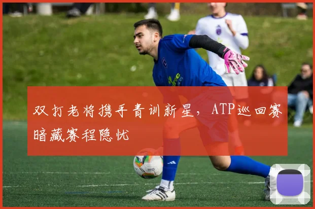 双打老将携手青训新星，ATP巡回赛暗藏赛程隐忧