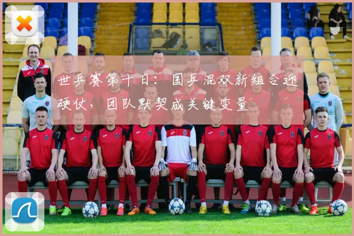 世乒赛第十日：国乒混双新组合迎硬仗，团队默契成关键变量