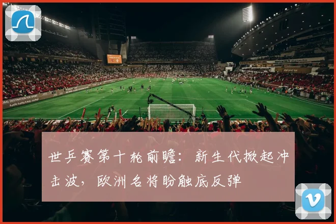 世乒赛第十轮前瞻：新生代掀起冲击波，欧洲名将盼触底反弹