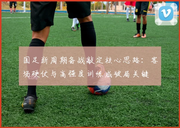 国足新周期备战敲定核心思路：客场硬仗与高强度训练成破局关键